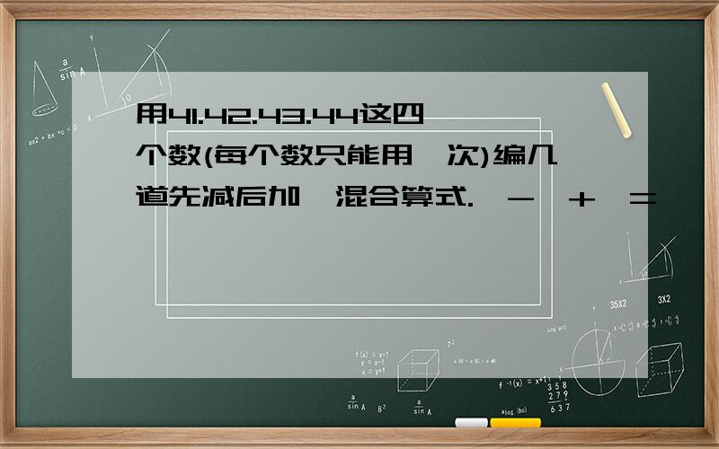 用41.42.43.44这四个数(每个数只能用一次)编几道先减后加,混合算式.□-□+□=□