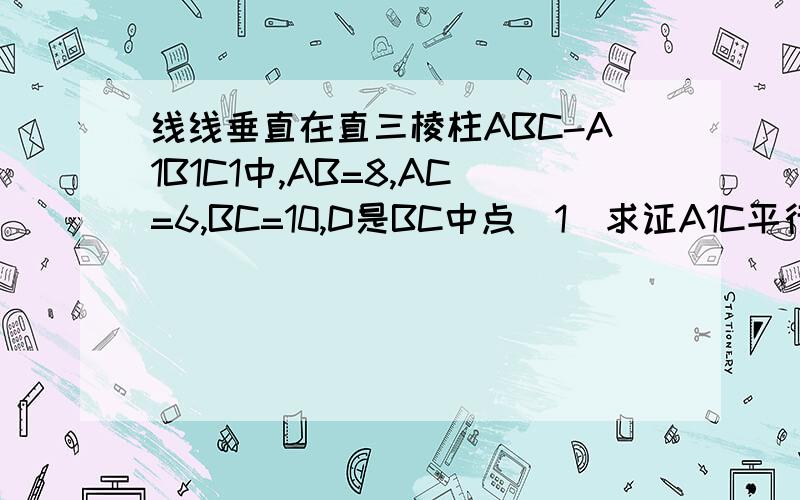 线线垂直在直三棱柱ABC-A1B1C1中,AB=8,AC=6,BC=10,D是BC中点（1）求证A1C平行面AB1D（2）求证AB平行A1C