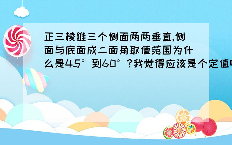 正三棱锥三个侧面两两垂直,侧面与底面成二面角取值范围为什么是45°到60°?我觉得应该是个定值啊?