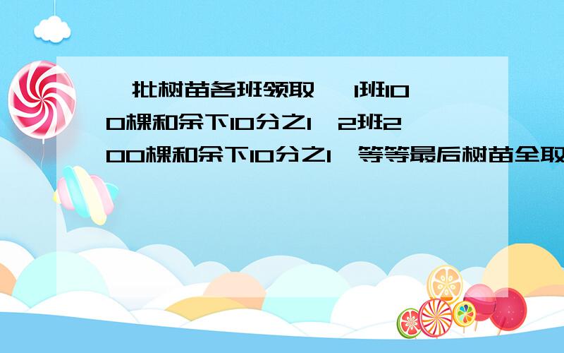 一批树苗各班领取 ,1班100棵和余下10分之1,2班200棵和余下10分之1,等等最后树苗全取完,各班树苗相同,求树苗总数和班级数