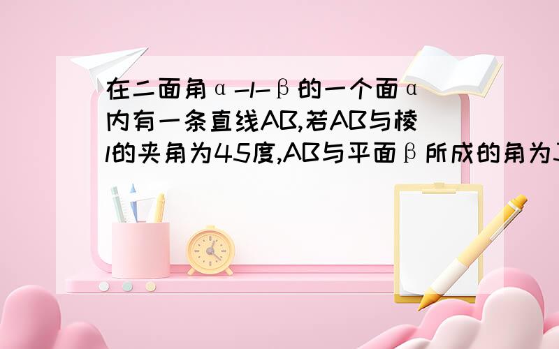 在二面角α-l-β的一个面α内有一条直线AB,若AB与棱l的夹角为45度,AB与平面β所成的角为30度,则此二面角的大小是________