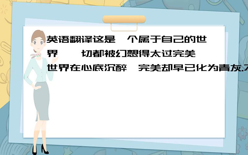 英语翻译这是一个属于自己的世界,一切都被幻想得太过完美,世界在心底沉醉,完美却早已化为青灰.不止一次地想要追寻答案,你是否也相信完美 问遍了世间万物,答案在念像中轮回.我曾问过