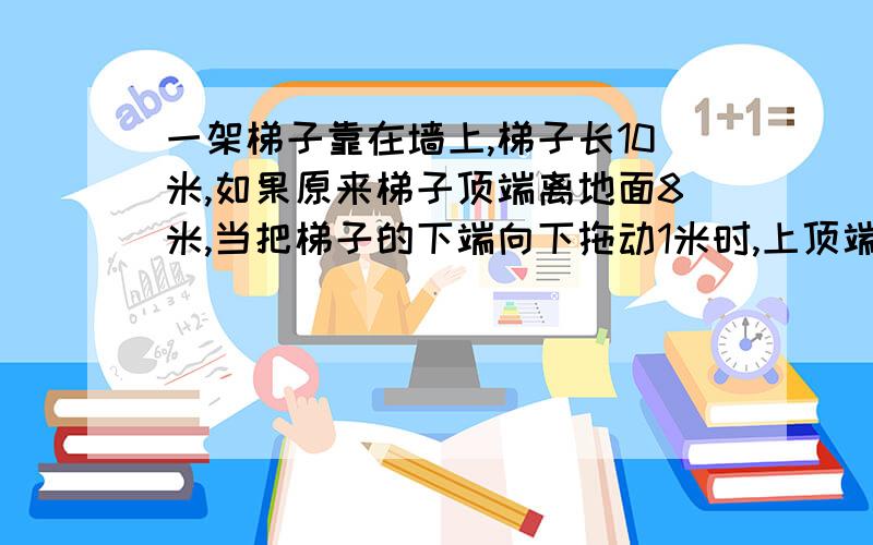 一架梯子靠在墙上,梯子长10米,如果原来梯子顶端离地面8米,当把梯子的下端向下拖动1米时,上顶端会下降1米吗?请说明理由)