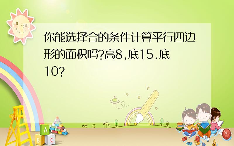 你能选择合的条件计算平行四边形的面积吗?高8,底15.底10?