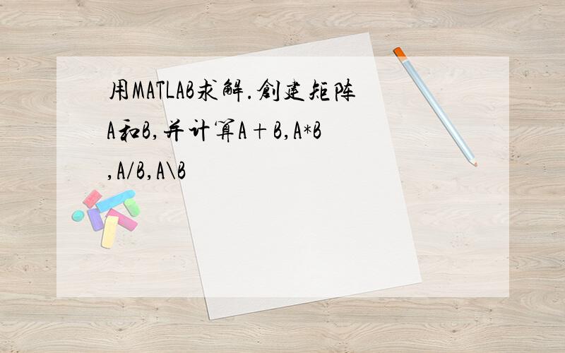 用MATLAB求解.创建矩阵A和B,并计算A+B,A*B,A/B,A\B