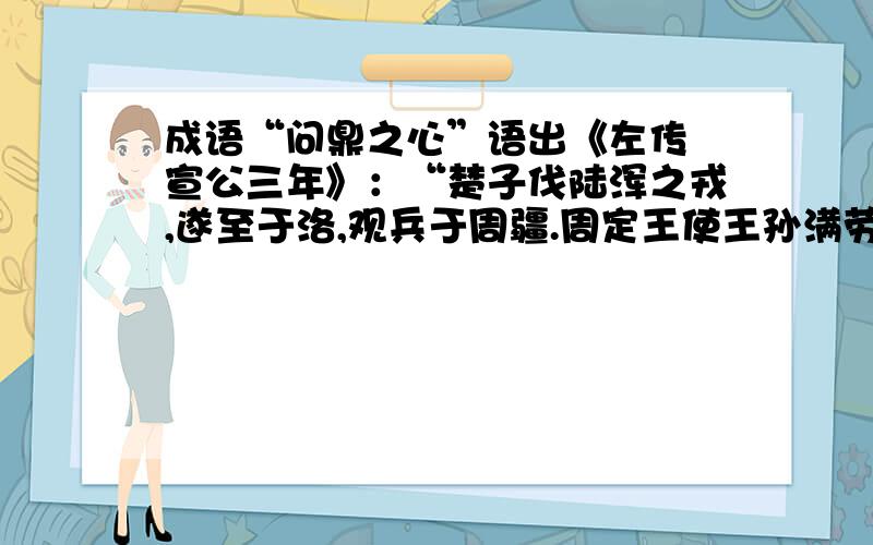 成语“问鼎之心”语出《左传 宣公三年》：“楚子伐陆浑之戎,遂至于洛,观兵于周疆.周定王使王孙满劳楚子,楚子问鼎之大小轻重焉.”又《晋书 王敦传》：“有问鼎之心,畏帝而恶之.”楚庄