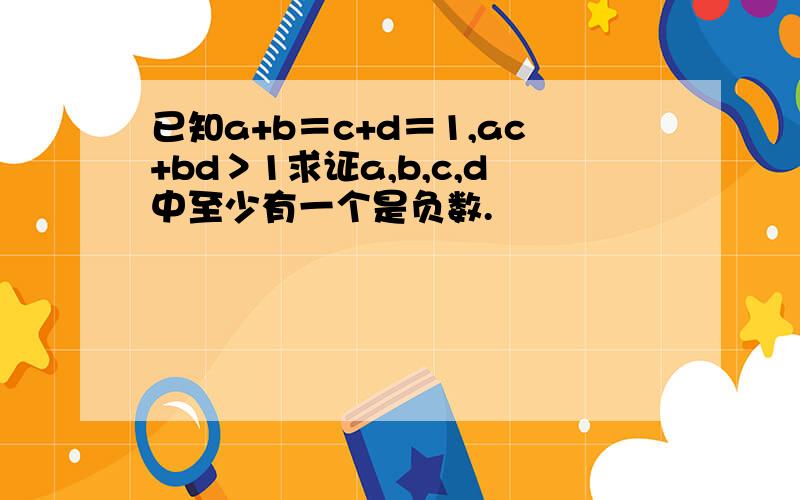 已知a+b＝c+d＝1,ac+bd＞1求证a,b,c,d中至少有一个是负数.