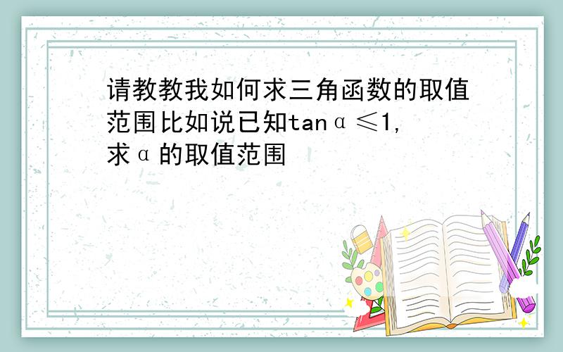 请教教我如何求三角函数的取值范围比如说已知tanα≤1,求α的取值范围