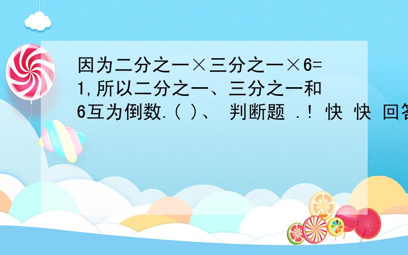 因为二分之一×三分之一×6=1,所以二分之一、三分之一和6互为倒数.( )、 判断题 .! 快 快 回答 !