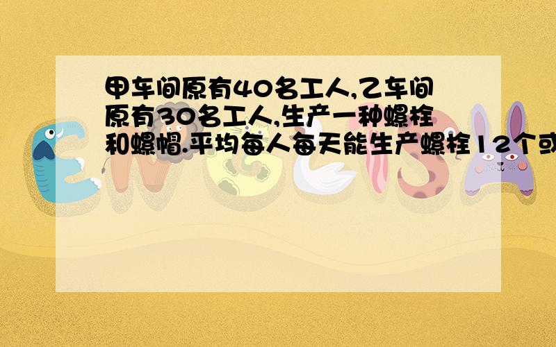 甲车间原有40名工人,乙车间原有30名工人,生产一种螺栓和螺帽.平均每人每天能生产螺栓12个或螺帽18个,每两个螺栓要配三个螺帽.为使每天生产的螺栓和螺帽刚好配套,决定甲车间生产螺栓,乙