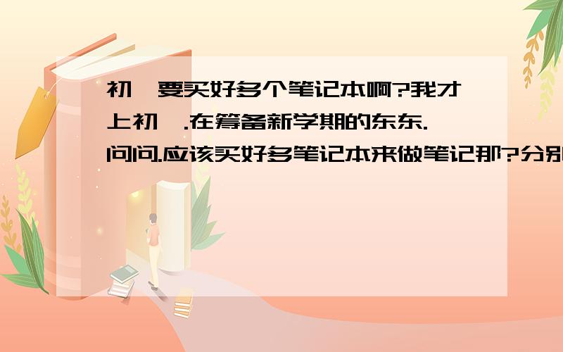 初一要买好多个笔记本啊?我才上初一.在筹备新学期的东东.问问.应该买好多笔记本来做笔记那?分别用来记什么学科的笔记?