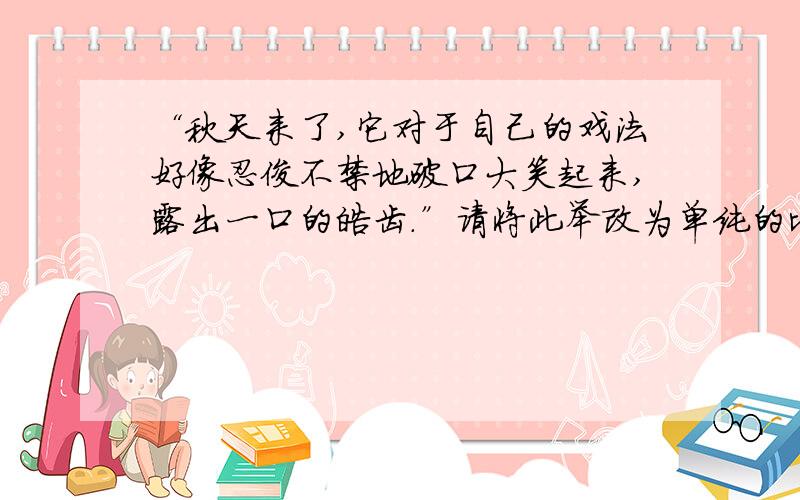 “秋天来了,它对于自己的戏法好像忍俊不禁地破口大笑起来,露出一口的皓齿.”请将此举改为单纯的比喻句看看表达效果有何变化.