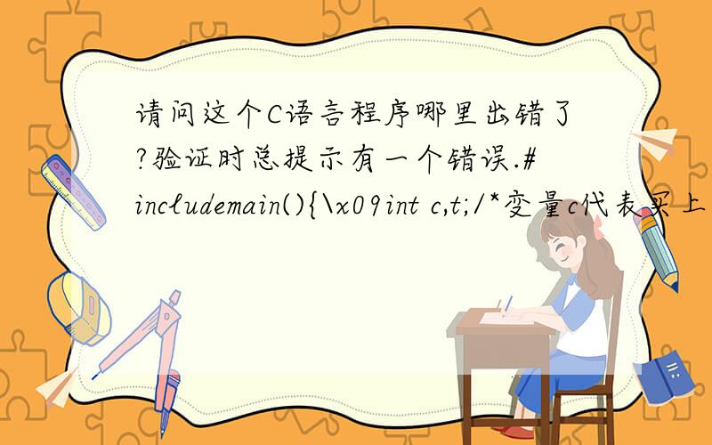 请问这个C语言程序哪里出错了?验证时总提示有一个错误.#includemain(){\x09int c,t;/*变量c代表买上衣的件数,t代表买裤子的件数*/\x09int m;/*变量m表示应付金额*/\x09printf(