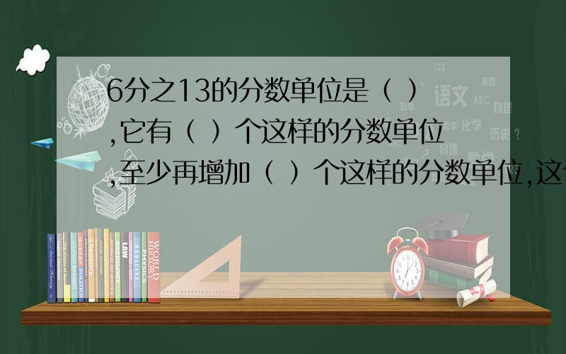 6分之13的分数单位是（ ）,它有（ ）个这样的分数单位,至少再增加（ ）个这样的分数单位,这个分数才能成整数