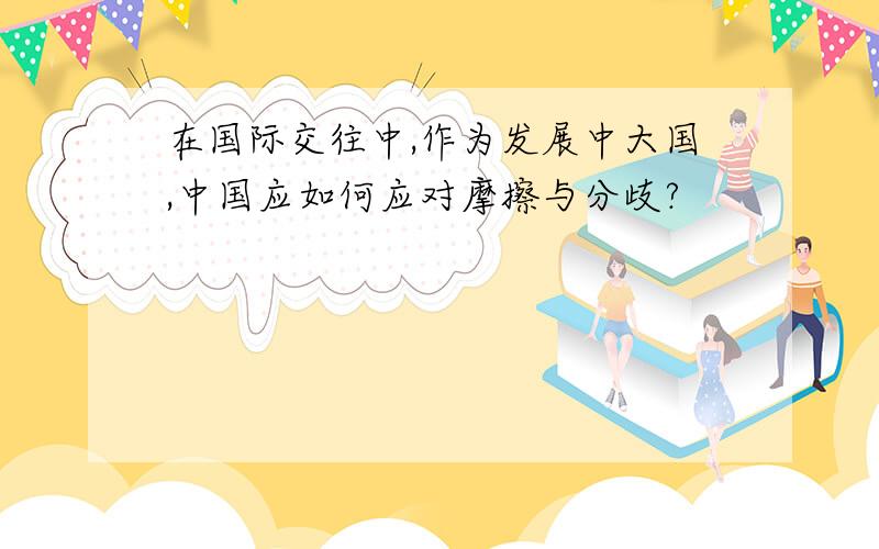 在国际交往中,作为发展中大国,中国应如何应对摩擦与分歧?