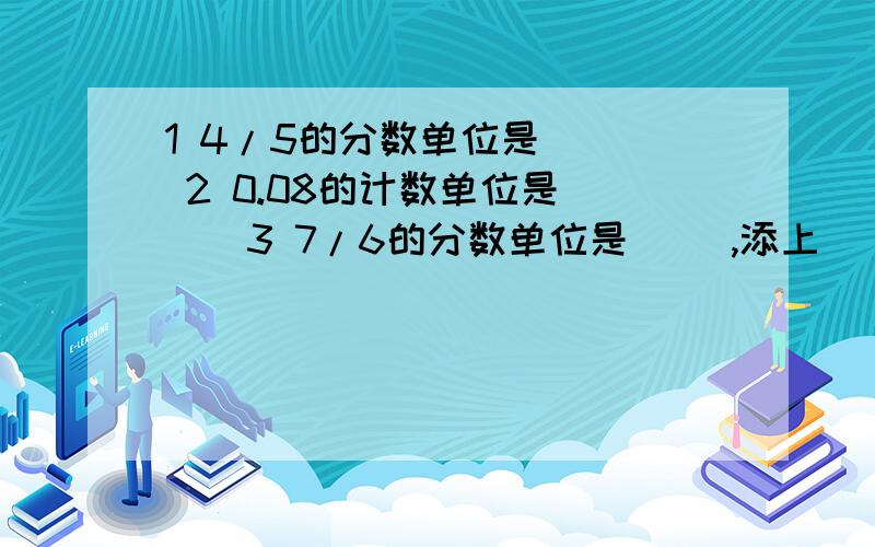 1 4/5的分数单位是（ ） 2 0.08的计数单位是（ ） 3 7/6的分数单位是（ ）,添上（ ）个这样的分数单位就1