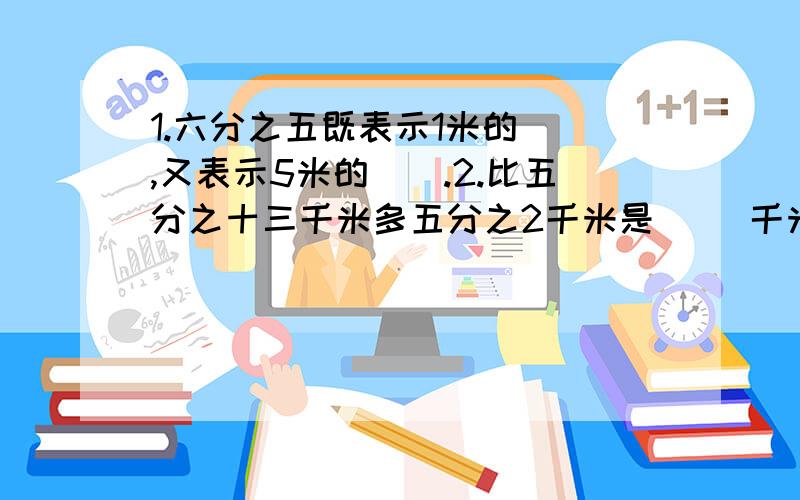 1.六分之五既表示1米的(),又表示5米的().2.比五分之十三千米多五分之2千米是( )千米.