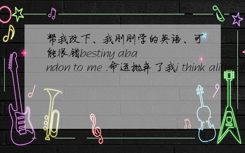 帮我改下、我刚刚学的英语、可能很错bestiny abandon to me .命运抛弃了我i think alitle of teperature,so open a my eye but sun hurt it.我想要一点温暖,争开眼睛,但阳光却伤害了我的眼睛.right,sun temperature give