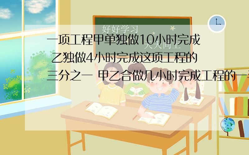 一项工程甲单独做10小时完成 乙独做4小时完成这项工程的三分之一 甲乙合做几小时完成工程的一半?乘号是×除号是÷好的加十分我要分部