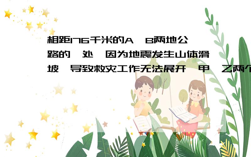 相距176千米的A、B两地公路的一处,因为地震发生山体滑坡,导致救灾工作无法展开,甲、乙两个救灾工程队接到指令,要求与早上8时,分别从A、B两地同时出发赶往滑坡点疏通公路,10时,甲队赶到