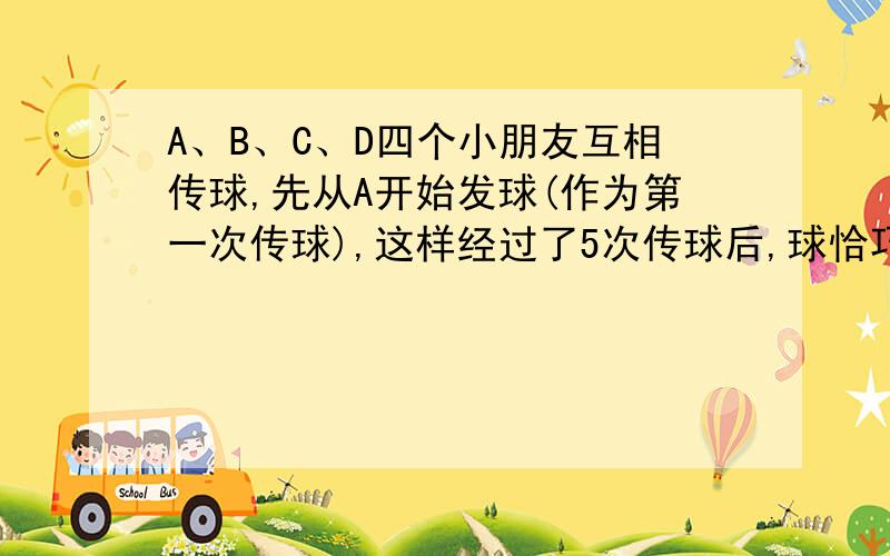 A、B、C、D四个小朋友互相传球,先从A开始发球(作为第一次传球),这样经过了5次传球后,球恰巧又回到A手中那么不同的传球方式有几种?