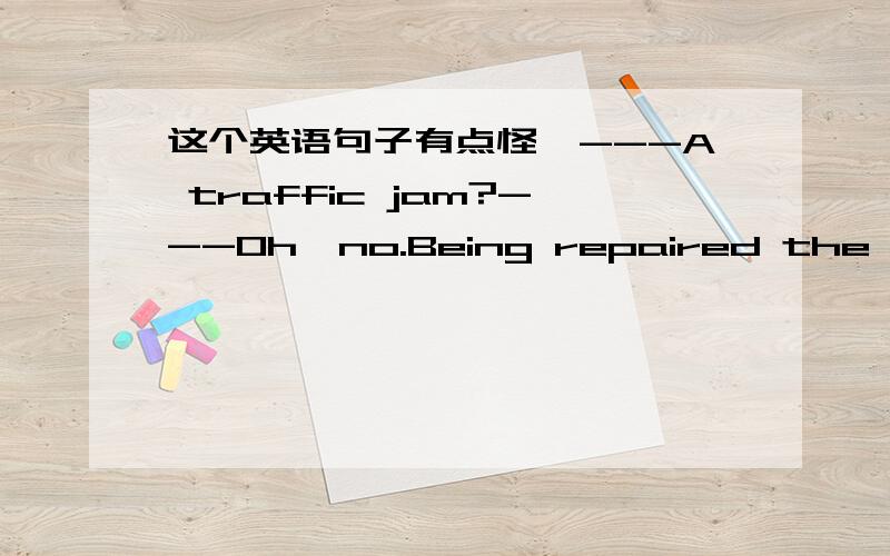 这个英语句子有点怪,---A traffic jam?---Oh,no.Being repaired the right side of the road is closed for the time being.这句的主谓宾分别是什么?类似句型的句子能举个例子吗?