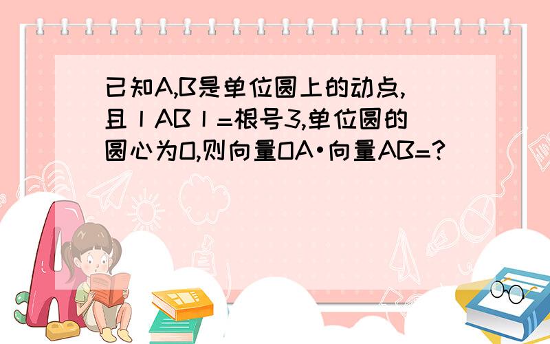 已知A,B是单位圆上的动点,且丨AB丨=根号3,单位圆的圆心为O,则向量OA•向量AB=?