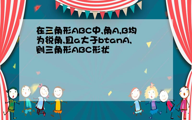 在三角形ABC中,角A,B均为锐角,且a大于btanA,则三角形ABC形状