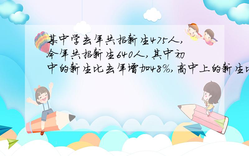 某中学去年共招新生475人,今年共招新生640人,其中初中的新生比去年增加48%,高中上的新生比去年增减20%今年初高中招收新生各多少人?