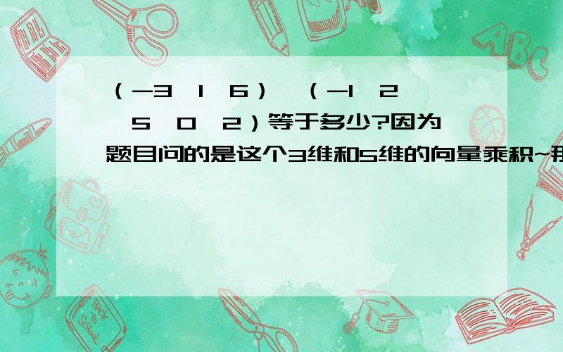 （-3,1,6）*（-1,2,5,0,2）等于多少?因为题目问的是这个3维和5维的向量乘积~那不能求的话我就回答不能求吗？