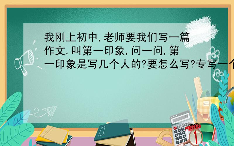 我刚上初中,老师要我们写一篇作文,叫第一印象,问一问,第一印象是写几个人的?要怎么写?专写一个人还是写多个人的印象?怎么写才能写长?