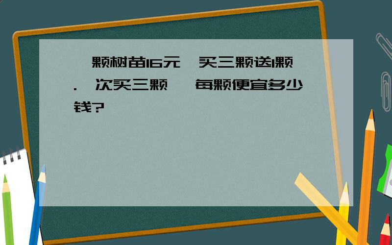 一颗树苗16元,买三颗送1颗.一次买三颗 ,每颗便宜多少钱?