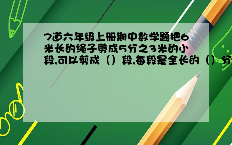 7道六年级上册期中数学题把6米长的绳子剪成5分之3米的小段,可以剪成（）段,每段是全长的（）分之（）3千克的色拉油,吃掉5分之4kg,还剩（）kg,吃掉5分之4,还剩（）kg两根绳子都是6米长,第