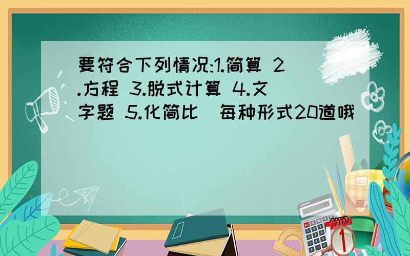 要符合下列情况:1.简算 2.方程 3.脱式计算 4.文字题 5.化简比(每种形式20道哦)