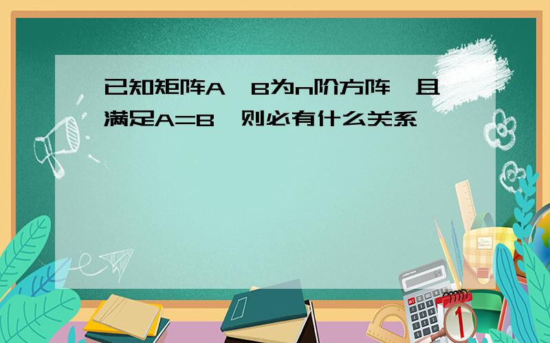 已知矩阵A,B为n阶方阵,且满足A=B,则必有什么关系