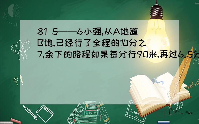 81 5——6小强,从A地道B地.已经行了全程的10分之7,余下的路程如果每分行90米,再过6.5分可到达B地.A\B两地相距多少米?某工程队挖一条4.2千米的水渠,计划用24天,比实际所用的天数多5分之1,实际