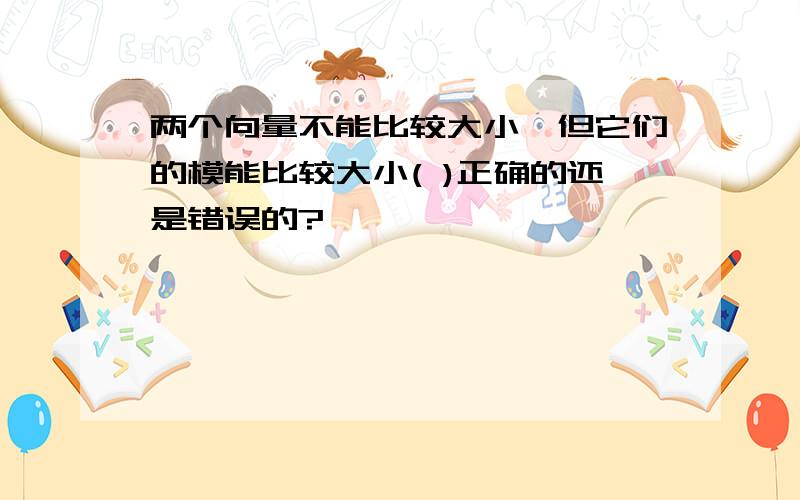 两个向量不能比较大小,但它们的模能比较大小( )正确的还是错误的?