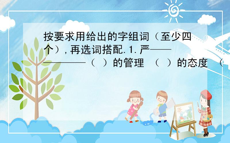 按要求用给出的字组词（至少四个）,再选词搭配.1.严——————（ ）的管理 （ ）的态度 （ ）的作风（ ）的组织