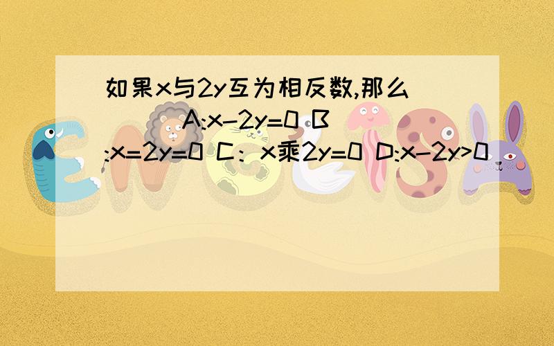 如果x与2y互为相反数,那么（ ） A:x-2y=0 B:x=2y=0 C：x乘2y=0 D:x-2y>0