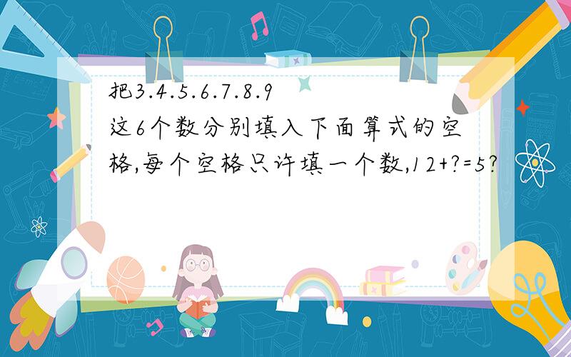 把3.4.5.6.7.8.9这6个数分别填入下面算式的空格,每个空格只许填一个数,12+?=5?