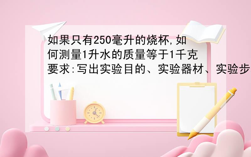 如果只有250毫升的烧杯,如何测量1升水的质量等于1千克要求:写出实验目的、实验器材、实验步骤、实验结果、最后的公式