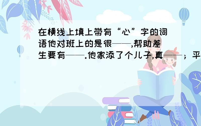 在横线上填上带有“心”字的词语他对班上的是很——,帮助差生要有——.他家添了个儿子,真——；平时要——观察,写作时才有事可写顺便问一下：词可以重复吗?