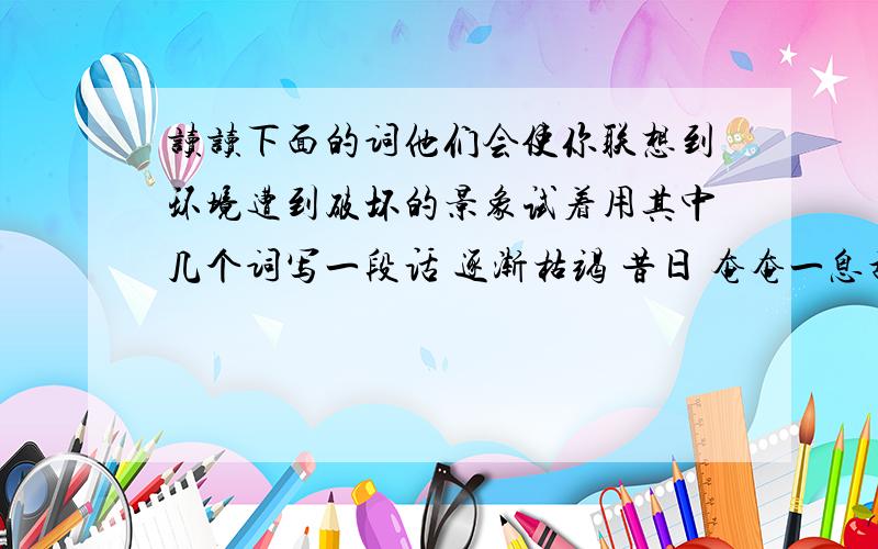 读读下面的词他们会使你联想到环境遭到破坏的景象试着用其中几个词写一段话 逐渐枯竭 昔日 奄奄一息乱砍滥伐 枯枝败叶