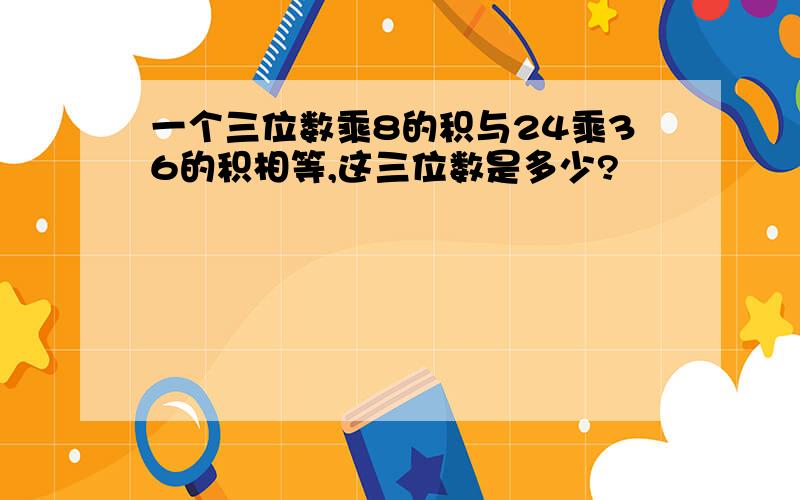 一个三位数乘8的积与24乘36的积相等,这三位数是多少?