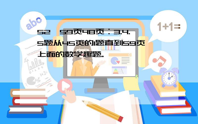 52—59页48页：3.4.5题从45页的1题直到59页上面的数学趣题。