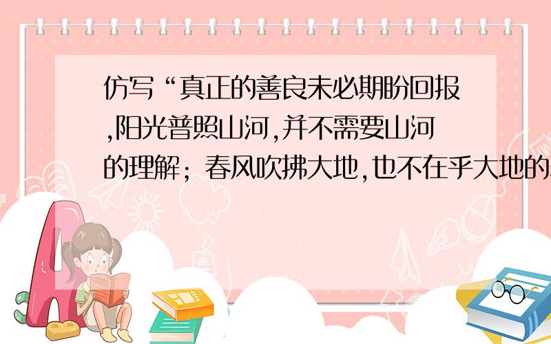 仿写“真正的善良未必期盼回报,阳光普照山河,并不需要山河的理解；春风吹拂大地,也不在乎大地的表情.急!谢!