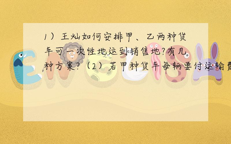 1）王灿如何安排甲、乙两种货车可一次性地运到销售地?有几种方案?（2）若甲种货车每辆要付运输费300元,乙种货车每辆要付运输费240元,则果农王灿应选择哪种方案,使运输费最少?最少运费