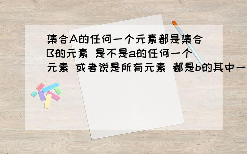 集合A的任何一个元素都是集合B的元素 是不是a的任何一个元素 或者说是所有元素 都是b的其中一个元素 谁能帮我举个例子来说说