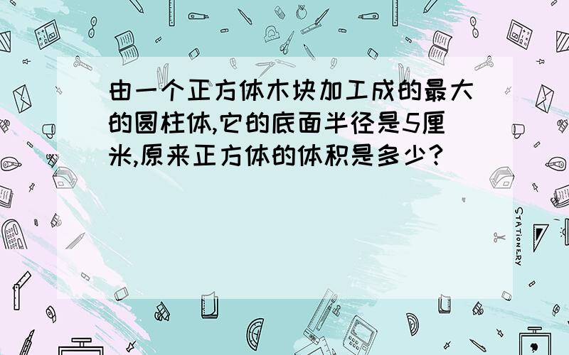 由一个正方体木块加工成的最大的圆柱体,它的底面半径是5厘米,原来正方体的体积是多少?