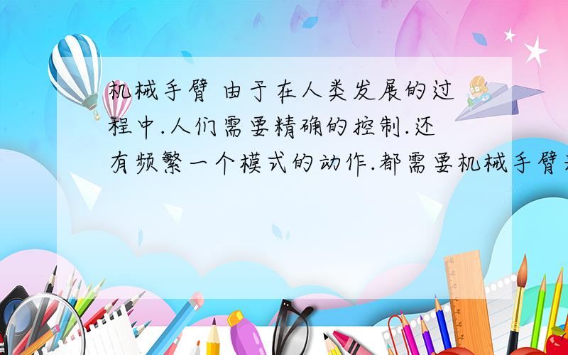 机械手臂 由于在人类发展的过程中.人们需要精确的控制.还有频繁一个模式的动作.都需要机械手臂来完成.在恶劣的环境下.人们工作不能所到达的场所.这就需要机械手臂来完成人们难操作的